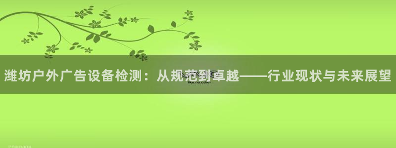 杏宇平台代理怎么样：潍坊户外广告设备检测：从规范到卓越——行业现状与未来展望