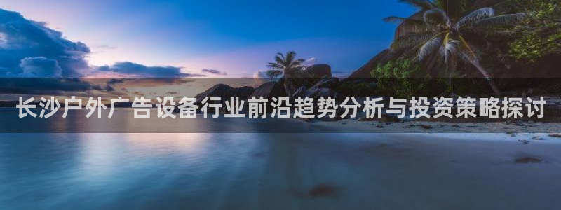杏宇平台好吗：长沙户外广告设备行业前沿趋势分析与投资策略探讨